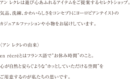 アン レクレは遊び心あふれるアイテムをご提案するセレクトショップ。
気品、洗練、かわいらしさをコンセプトにヨーロピアンテイストのカジュアルファッションや小物をお届けしています。
＜アン レクレの由来＞
en recreとはフランス語で”お休み時間”のこと。
心が自然と安らぐような”ホッとしていただける空間”をご用意するのが私たちの思いです。